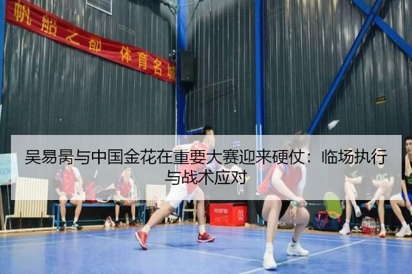 吴易昺与中国金花在重要大赛迎来硬仗：临场执行与战术应对
